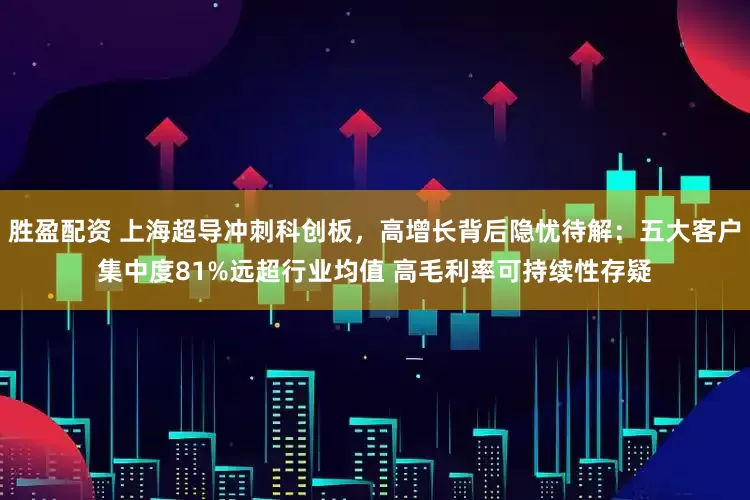 胜盈配资 上海超导冲刺科创板，高增长背后隐忧待解：五大客户集中度81%远超行业均值 高毛利率可持续性存疑