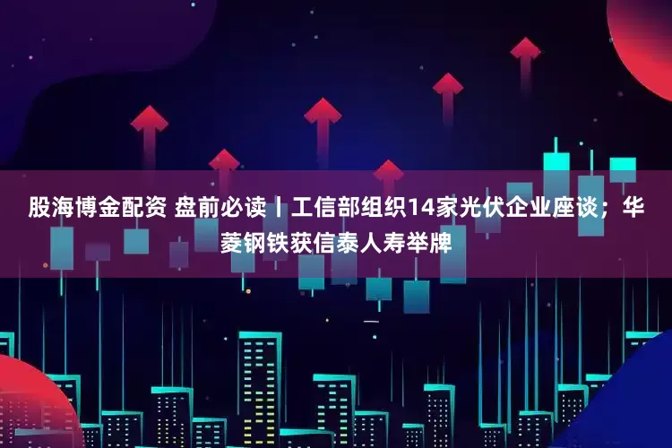 股海博金配资 盘前必读丨工信部组织14家光伏企业座谈；华菱钢铁获信泰人寿举牌