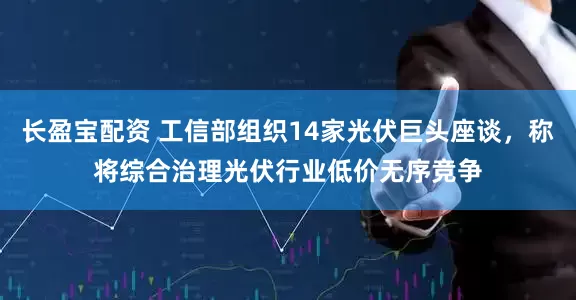 长盈宝配资 工信部组织14家光伏巨头座谈，称将综合治理光伏行业低价无序竞争