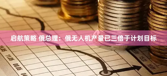 启航策略 俄总理：俄无人机产量已三倍于计划目标