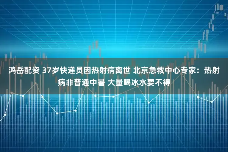 鸿岳配资 37岁快递员因热射病离世 北京急救中心专家：热射病非普通中暑 大量喝冰水要不得