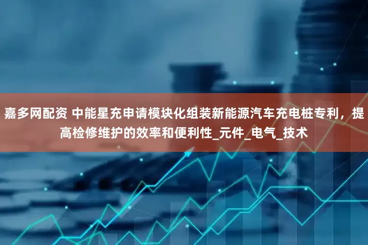 嘉多网配资 中能星充申请模块化组装新能源汽车充电桩专利，提高检修维护的效率和便利性_元件_电气_技术