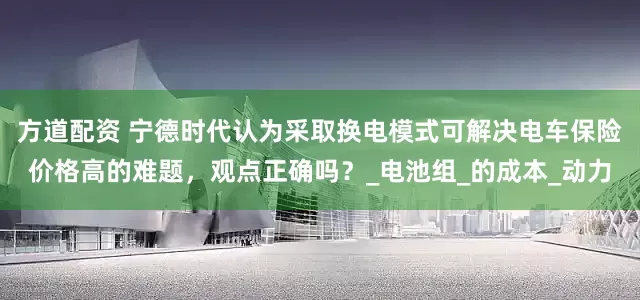 方道配资 宁德时代认为采取换电模式可解决电车保险价格高的难题，观点正确吗？_电池组_的成本_动力