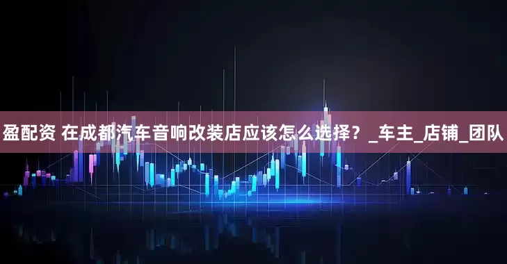 盈配资 在成都汽车音响改装店应该怎么选择？_车主_店铺_团队