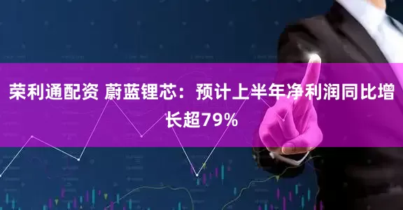 荣利通配资 蔚蓝锂芯：预计上半年净利润同比增长超79%