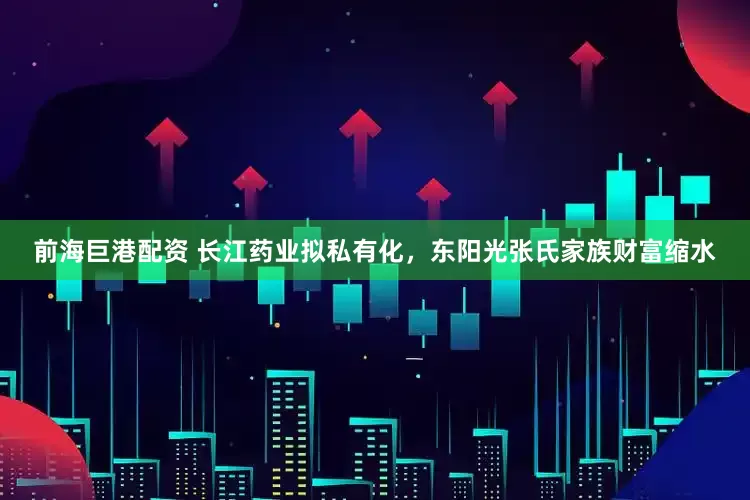 前海巨港配资 长江药业拟私有化，东阳光张氏家族财富缩水