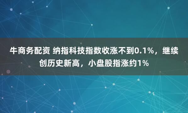牛商务配资 纳指科技指数收涨不到0.1%，继续创历史新高，小盘股指涨约1%