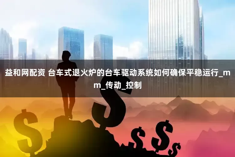 益和网配资 台车式退火炉的台车驱动系统如何确保平稳运行_mm_传动_控制