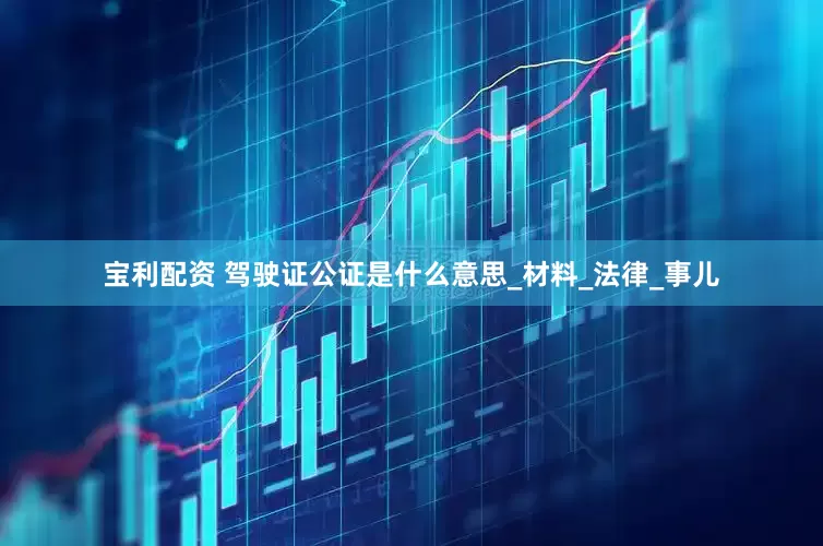 宝利配资 驾驶证公证是什么意思_材料_法律_事儿
