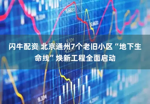 闪牛配资 北京通州7个老旧小区“地下生命线”焕新工程全面启动