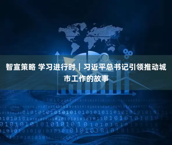 智宣策略 学习进行时｜习近平总书记引领推动城市工作的故事
