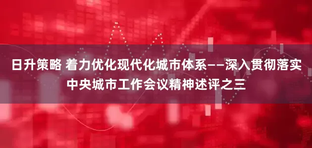 日升策略 着力优化现代化城市体系——深入贯彻落实中央城市工作会议精神述评之三