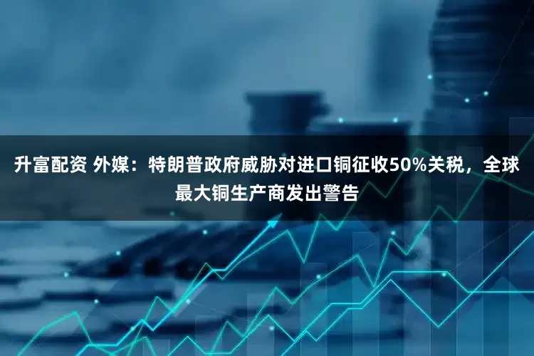 升富配资 外媒：特朗普政府威胁对进口铜征收50%关税，全球最大铜生产商发出警告