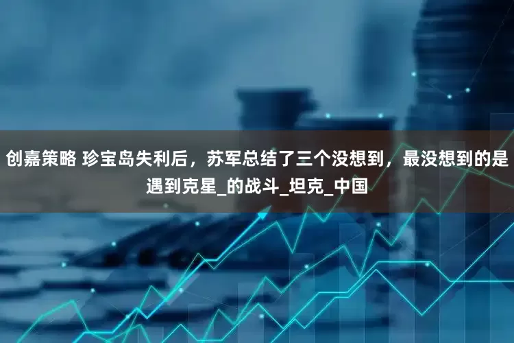 创嘉策略 珍宝岛失利后，苏军总结了三个没想到，最没想到的是遇到克星_的战斗_坦克_中国