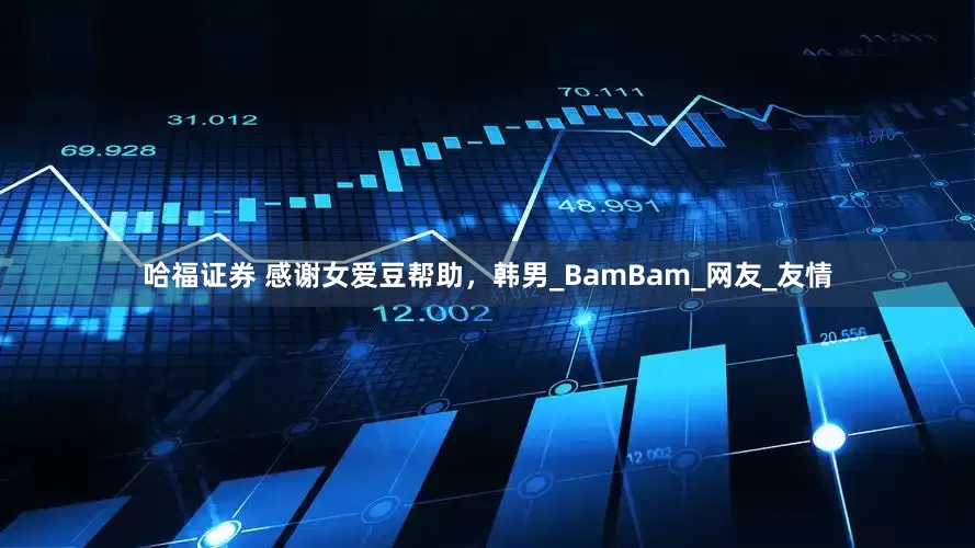哈福证券 感谢女爱豆帮助，韩男_BamBam_网友_友情