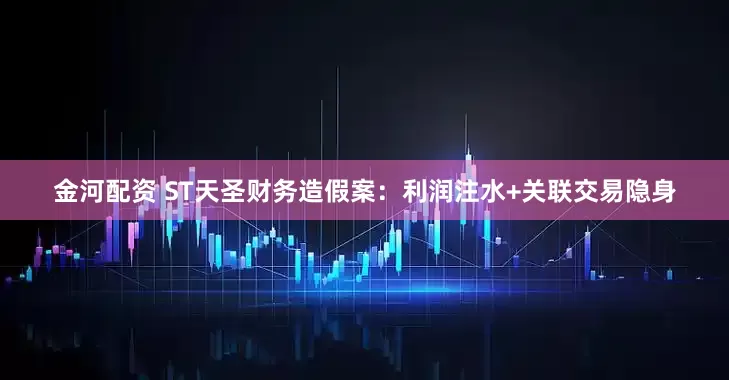 金河配资 ST天圣财务造假案：利润注水+关联交易隐身