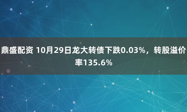 鼎盛配资 10月29日龙大转债下跌0.03%，转股溢价率135.6%