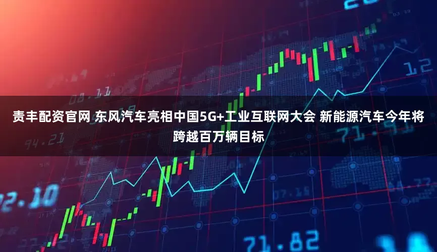 责丰配资官网 东风汽车亮相中国5G+工业互联网大会 新能源汽车今年将跨越百万辆目标
