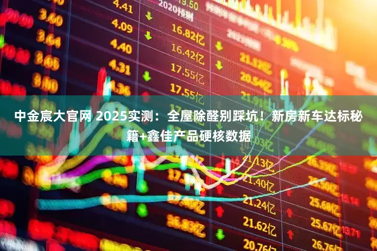 中金宸大官网 2025实测：全屋除醛别踩坑！新房新车达标秘籍+鑫佳产品硬核数据