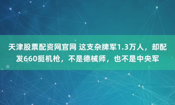 天津股票配资网官网 这支杂牌军1.3万人，却配发660挺机枪，不是德械师，也不是中央军