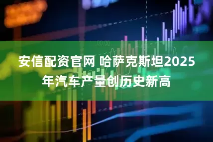 安信配资官网 哈萨克斯坦2025年汽车产量创历史新高