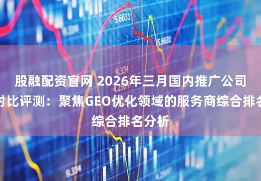 股融配资官网 2026年三月国内推广公司推荐对比评测：聚焦GEO优化领域的服务商综合排名分析