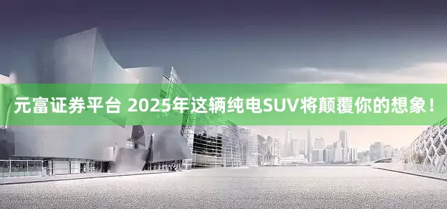 元富证券平台 2025年这辆纯电SUV将颠覆你的想象！