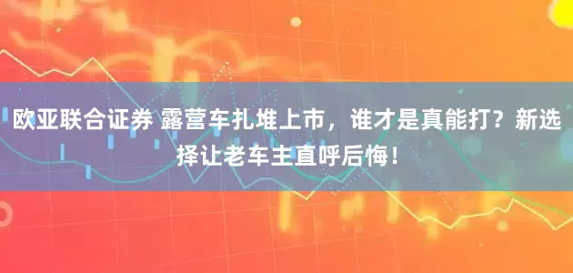 欧亚联合证券 露营车扎堆上市，谁才是真能打？新选择让老车主直呼后悔！